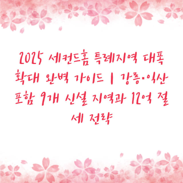 2025 세컨드홈 특례지역 대폭 확대 완벽 가이드｜강릉·익산 포함 9개 신설 지역과 12억 절세 전략