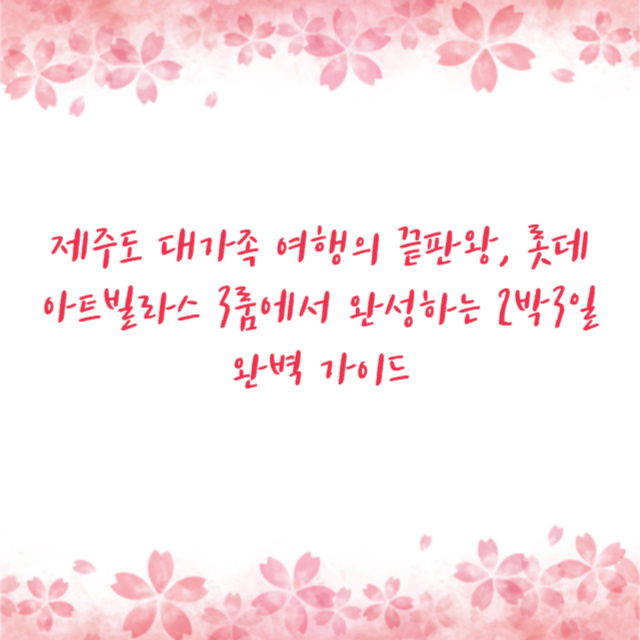 제주도 대가족 여행의 끝판왕, 롯데아트빌라스 3룸에서 완성하는 2박3일 완벽 가이드