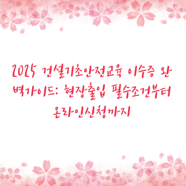 2025 건설기초안전교육 이수증 완벽가이드: 현장출입 필수조건부터 온라인신청까지
