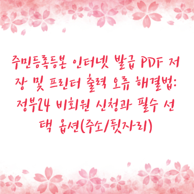 주민등록등본 인터넷 발급 PDF 저장 및 프린터 출력 오류 해결법: 정부24 비회원 신청과 필수 선택 옵션(주소/뒷자리)