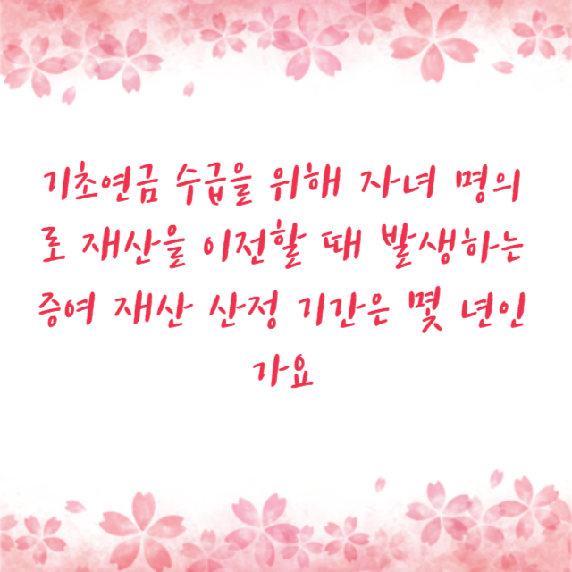 기초연금 수급을 위해 자녀 명의로 재산을 이전할 때 발생하는 증여 재산 산정 기간은 몇 년인가요