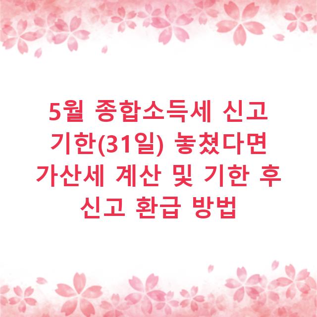 5월 종합소득세 신고 기한(31일) 놓쳤다면 가산세 계산 및 기한 후 신고 환급 방법
