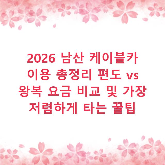 2026 남산 케이블카 이용 총정리 편도 vs 왕복 요금 비교 및 가장 저렴하게 타는 꿀팁